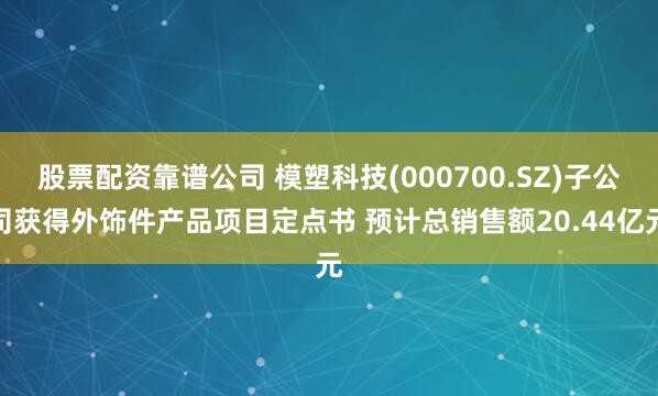 股票配资靠谱公司 模塑科技(000700.SZ)子公司获得外饰件产品项目定点书 预计总销售额20.44亿元