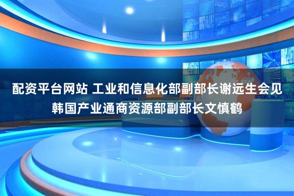 配资平台网站 工业和信息化部副部长谢远生会见韩国产业通商资源部副部长文慎鹤