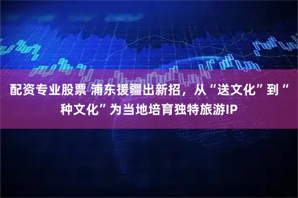 配资专业股票 浦东援疆出新招，从“送文化”到“种文化”为当地培育独特旅游IP