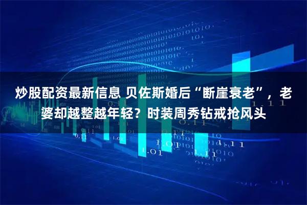 炒股配资最新信息 贝佐斯婚后“断崖衰老”，老婆却越整越年轻？时装周秀钻戒抢风头