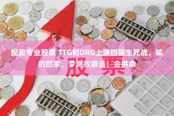 配资专业股票 TTG和DRG上演四强生死战，输的回家，梦岚放狠话：会拼命