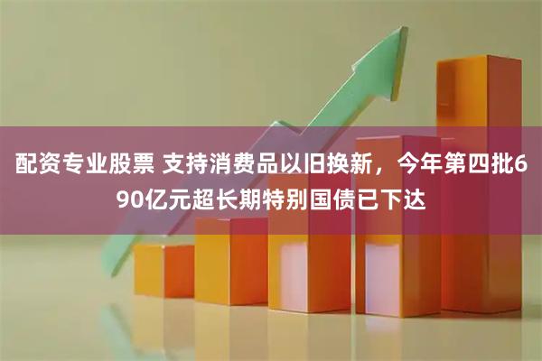 配资专业股票 支持消费品以旧换新，今年第四批690亿元超长期特别国债已下达